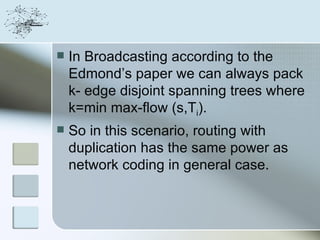    In Broadcasting according to the
    Edmond’s paper we can always pack
    k- edge disjoint spanning trees where
    k=min max-flow (s,Ti).
   So in this scenario, routing with
    duplication has the same power as
    network coding in general case.
 