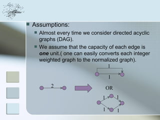    Assumptions:
       Almost every time we consider directed acyclic
        graphs (DAG).
       We assume that the capacity of each edge is
        one unit.( one can easily converts each integer
        weighted graph to the normalized graph).
                                     1

                                       1
             2                        OR
                                  1        1

                                   1       1
 