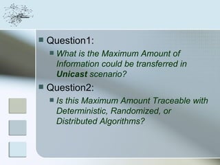    Question1:
       What is the Maximum Amount of
        Information could be transferred in
        Unicast scenario?
   Question2:
       Is this Maximum Amount Traceable with
        Deterministic, Randomized, or
        Distributed Algorithms?
 