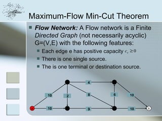 Maximum-Flow Min-Cut Theorem
   Flow Network: A Flow network is a Finite
    Directed Graph (not necessarily acyclic)
    G=(V,E) with the following features:
       Each edge e has positive capacity ce ≥ 0
       There is one single source.
       The is one terminal or destination source.

                  2        4          4



          10      2        8          6      10


s         10      3        9          5      10      t
 