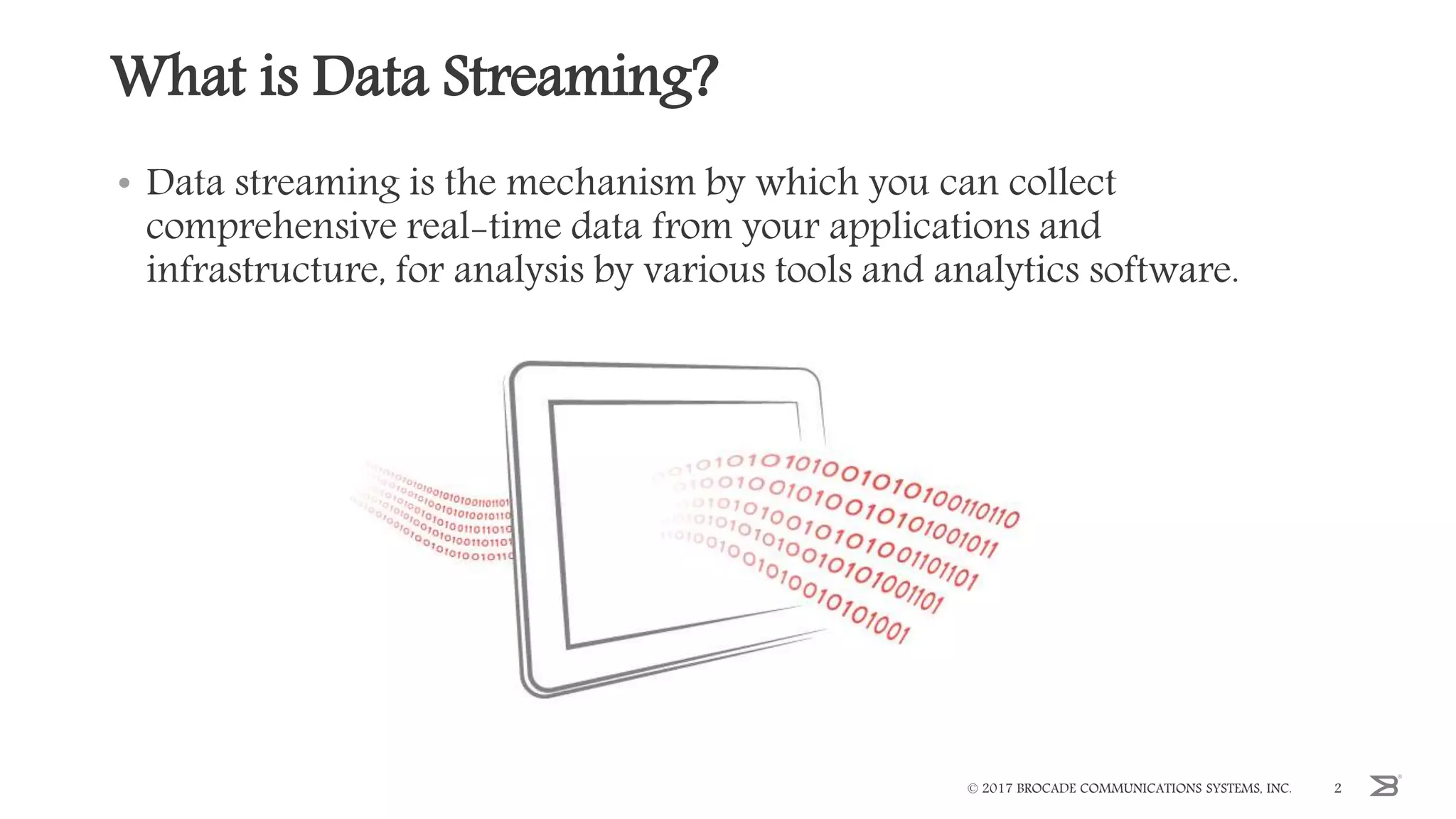 What is Data Streaming?
• Data streaming is the mechanism by which you can collect
comprehensive real-time data from your applications and
infrastructure, for analysis by various tools and analytics software.
© 2017 BROCADE COMMUNICATIONS SYSTEMS, INC. 2