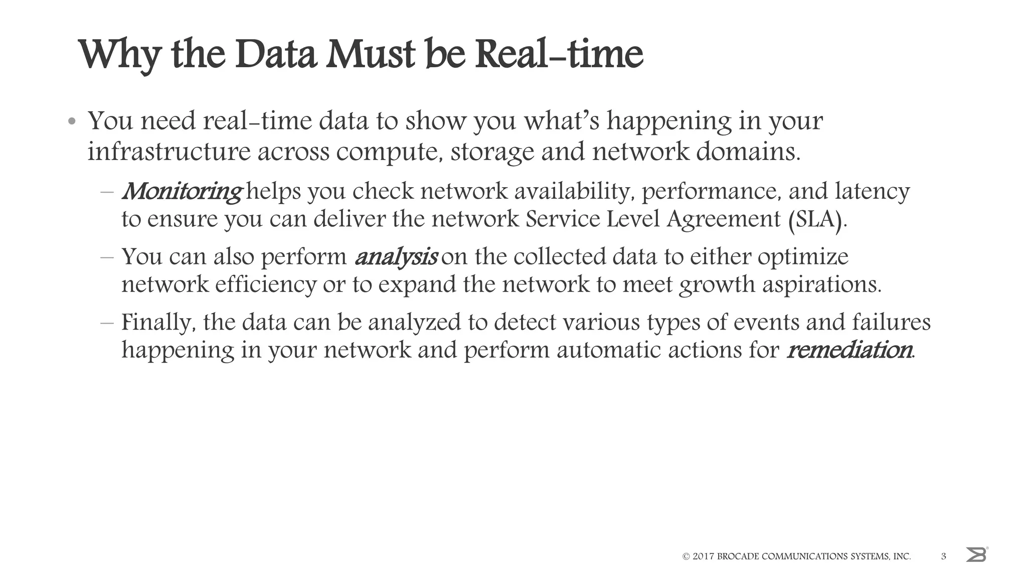 Why the Data Must be Real-time
• You need real-time data to show you what’s happening in your
infrastructure across compute, storage and network domains.
– Monitoring helps you check network availability, performance, and latency
to ensure you can deliver the network Service Level Agreement (SLA).
– You can also perform analysis on the collected data to either optimize
network efficiency or to expand the network to meet growth aspirations.
– Finally, the data can be analyzed to detect various types of events and failures
happening in your network and perform automatic actions for remediation.
© 2017 BROCADE COMMUNICATIONS SYSTEMS, INC. 3