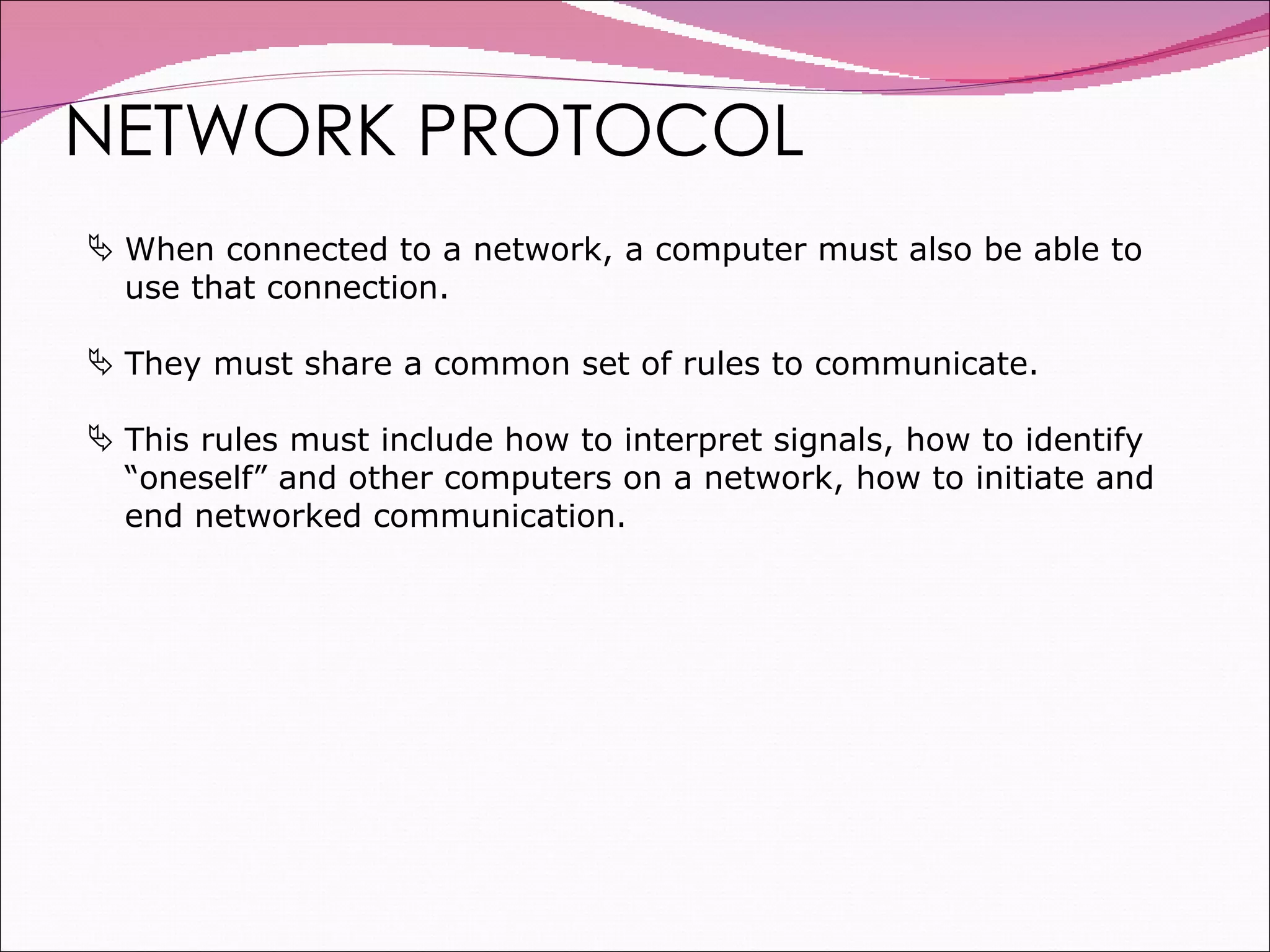 NETWORK PROTOCOL When connected to a network, a computer must also be able to use that connection. They must share a common set of rules to communicate. This rules must include how to interpret signals, how to identify “oneself” and other computers on a network, how to initiate and end networked communication. 