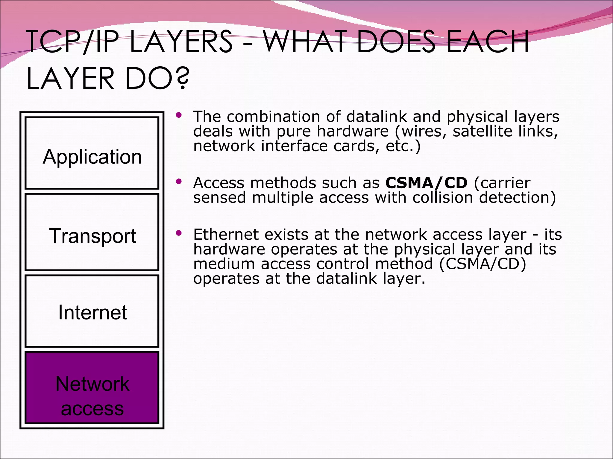 TCP/IP LAYERS - WHAT DOES EACH LAYER DO? The combination of datalink and physical layers deals with pure hardware (wires, satellite links, network interface cards, etc.)  Access methods such as  CSMA/CD  (carrier sensed multiple access with collision detection)  Ethernet exists at the network access layer - its hardware operates at the physical layer and its medium access control method (CSMA/CD) operates at the datalink layer. Application Transport Internet Network access 