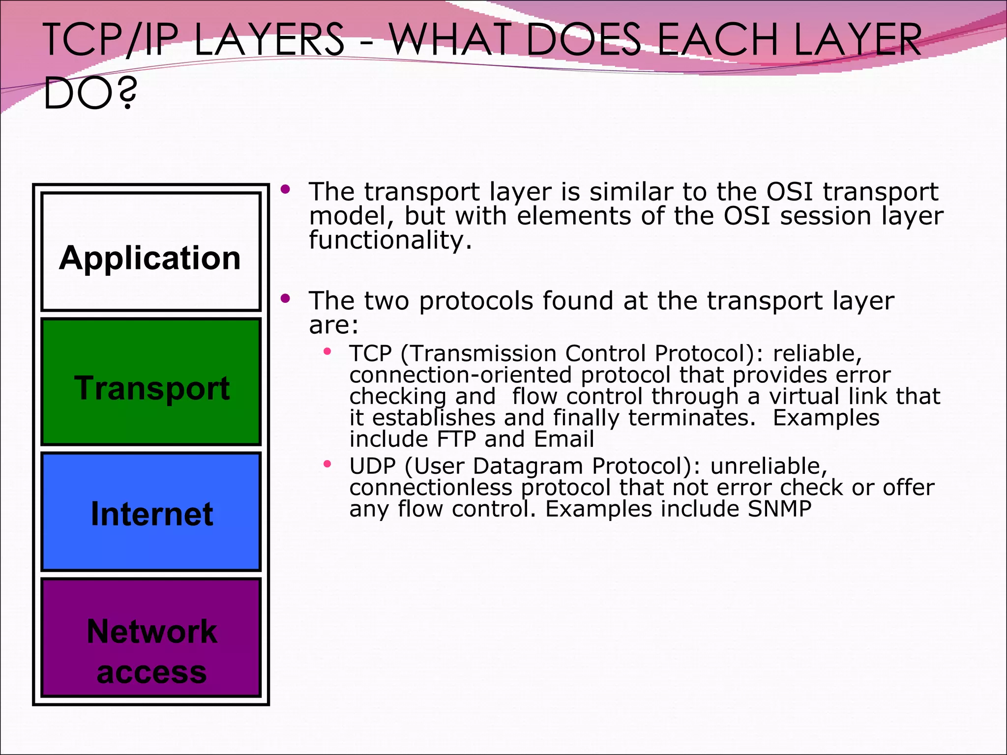 The transport layer is similar to the OSI transport model, but with elements of the OSI session layer functionality. The two protocols found at the transport layer are: TCP (Transmission Control Protocol): reliable, connection-oriented protocol that provides error checking and  flow control through a virtual link that it establishes and finally terminates.  Examples include FTP and Email UDP (User Datagram Protocol): unreliable, connectionless protocol that not error check or offer any flow control. Examples include SNMP TCP/IP LAYERS - WHAT DOES EACH LAYER DO? Application Transport Internet Network access 