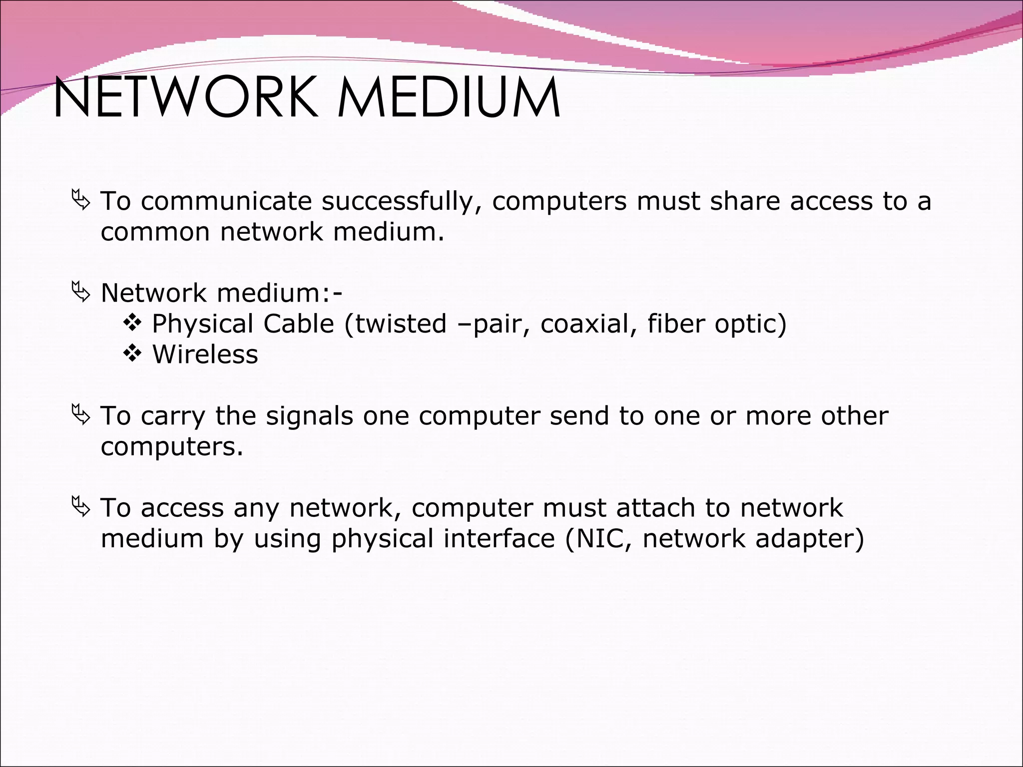 NETWORK MEDIUM To communicate successfully, computers must share access to a common network medium. Network medium:- Physical Cable (twisted –pair, coaxial, fiber optic) Wireless To carry the signals one computer send to one or more other computers. To access any network, computer must attach to network medium by using physical interface (NIC, network adapter) 