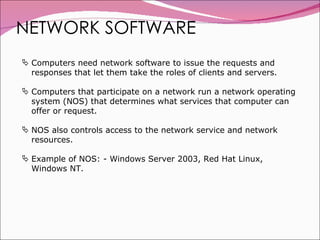 NETWORK SOFTWARE Computers need network software to issue the requests and responses that let them take the roles of clients and servers. Computers that participate on a network run a network operating system (NOS) that determines what services that computer can offer or request. NOS also controls access to the network service and network resources. Example of NOS: - Windows Server 2003, Red Hat Linux, Windows NT. 
