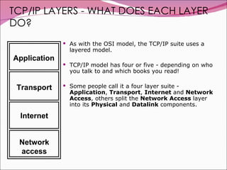 TCP/IP LAYERS - WHAT DOES EACH LAYER DO? As with the OSI model, the TCP/IP suite uses a layered model.  TCP/IP model has four or five - depending on who you talk to and which books you read!  Some people call it a four layer suite -  Application ,  Transport ,  Internet  and  Network Access , others split the  Network Access  layer into its  Physical  and  Datalink  components.  Application Transport Internet Network access 