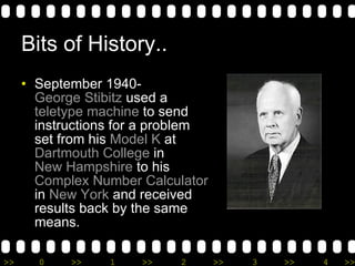 Bits of History.. September 1940-  George Stibitz  used a  teletype machine  to send instructions for a problem set from his  Model K  at  Dartmouth College  in  New Hampshire  to his  Complex Number Calculator  in  New York  and received results back by the same means.  
