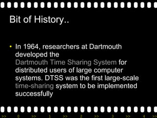 Bit of History.. In 1964, researchers at Dartmouth developed the  Dartmouth Time Sharing System  for distributed users of large computer systems. DTSS was the first large-scale  time-sharing  system to be implemented successfully 