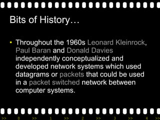 Bits of History… Throughout the 1960s  Leonard Kleinrock ,  Paul Baran  and  Donald Davies  independently conceptualized and developed network systems which used datagrams or  packets  that could be used in a  packet switched  network between computer systems. 