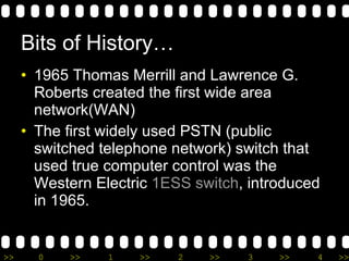 Bits of History… 1965 Thomas Merrill and Lawrence G. Roberts created the first wide area network(WAN)   The first widely used PSTN (public switched telephone network) switch that used true computer control was the Western Electric  1ESS switch , introduced in 1965. 