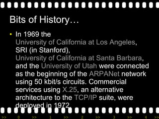 Bits of History… In 1969 the  University of California at Los Angeles , SRI (in Stanford),  University of California at Santa Barbara , and the  University of Utah  were connected as the beginning of the  ARPANet  network using 50 kbit/s circuits. Commercial services using  X.25 , an alternative architecture to the  TCP/IP  suite, were deployed in 1972. 