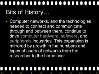 Bits of History… Computer networks, and the technologies needed to connect and communicate through and between them, continue to drive  computer hardware ,  software , and  peripherals  industries. This expansion is mirrored by growth in the numbers and types of users of networks from the researcher to the home user. 