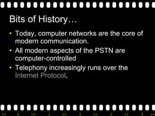 Bits of History… Today, computer networks are the core of modern communication . All modern aspects of the PSTN are computer-controlled Telephony increasingly runs over the  Internet Protocol ,  