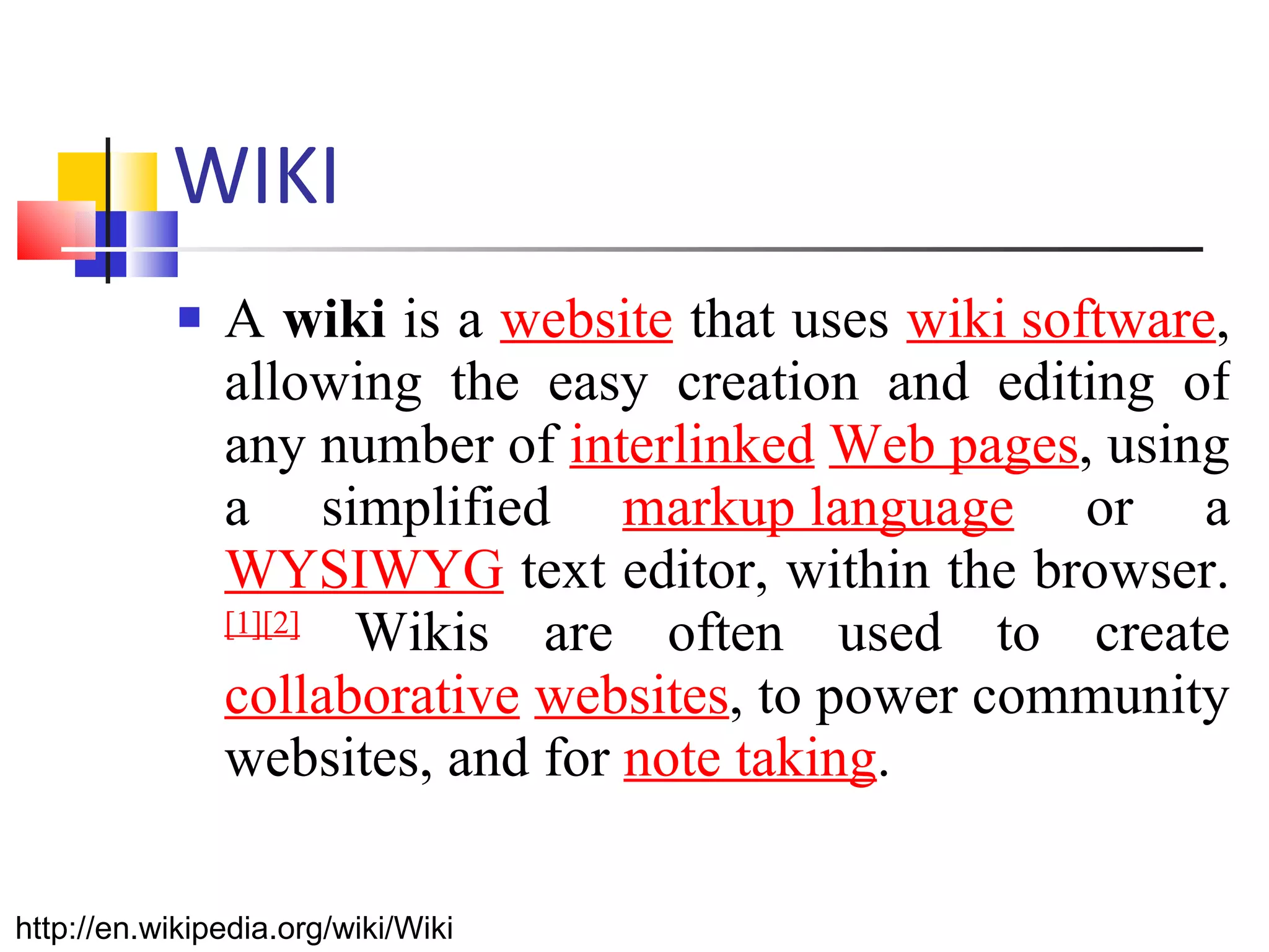 WIKI A  wiki  is a  website  that uses  wiki software , allowing the easy creation and editing of any number of  interlinked   Web pages , using a simplified  markup language  or a  WYSIWYG  text editor, within the browser. [1] [2]  Wikis are often used to create  collaborative   websites , to power community websites, and for  note taking .  http://en.wikipedia.org/wiki/Wiki 