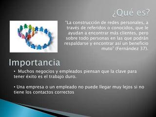 ¿Qué es?“La construcción de redes personales, a través de referidos o conocidos, que le ayudan a encontrar más clientes, pero sobre todo personas en las que podrán respaldarse y encontrar así un beneficio muto” (Fernández 37). Importancia  Muchos negocios y empleados piensan que la clave para tener éxito es el trabajo duro.  