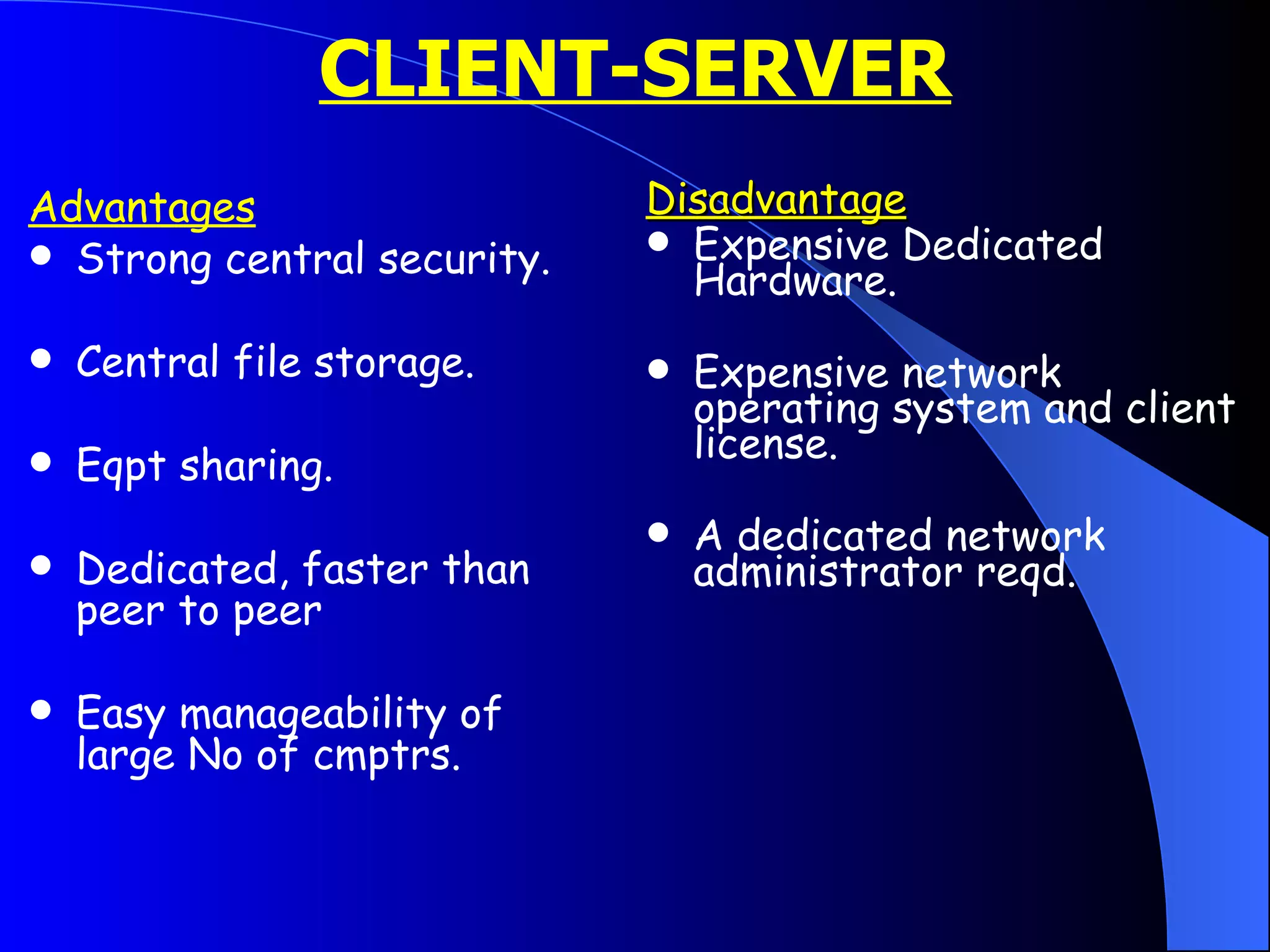 CLIENT-SERVER Advantages Strong central security. Central file storage. Eqpt sharing. Dedicated, faster than peer to peer Easy manageability of large No of cmptrs. Disadvantage Expensive Dedicated Hardware. Expensive network operating system and client license. A dedicated network administrator reqd. 