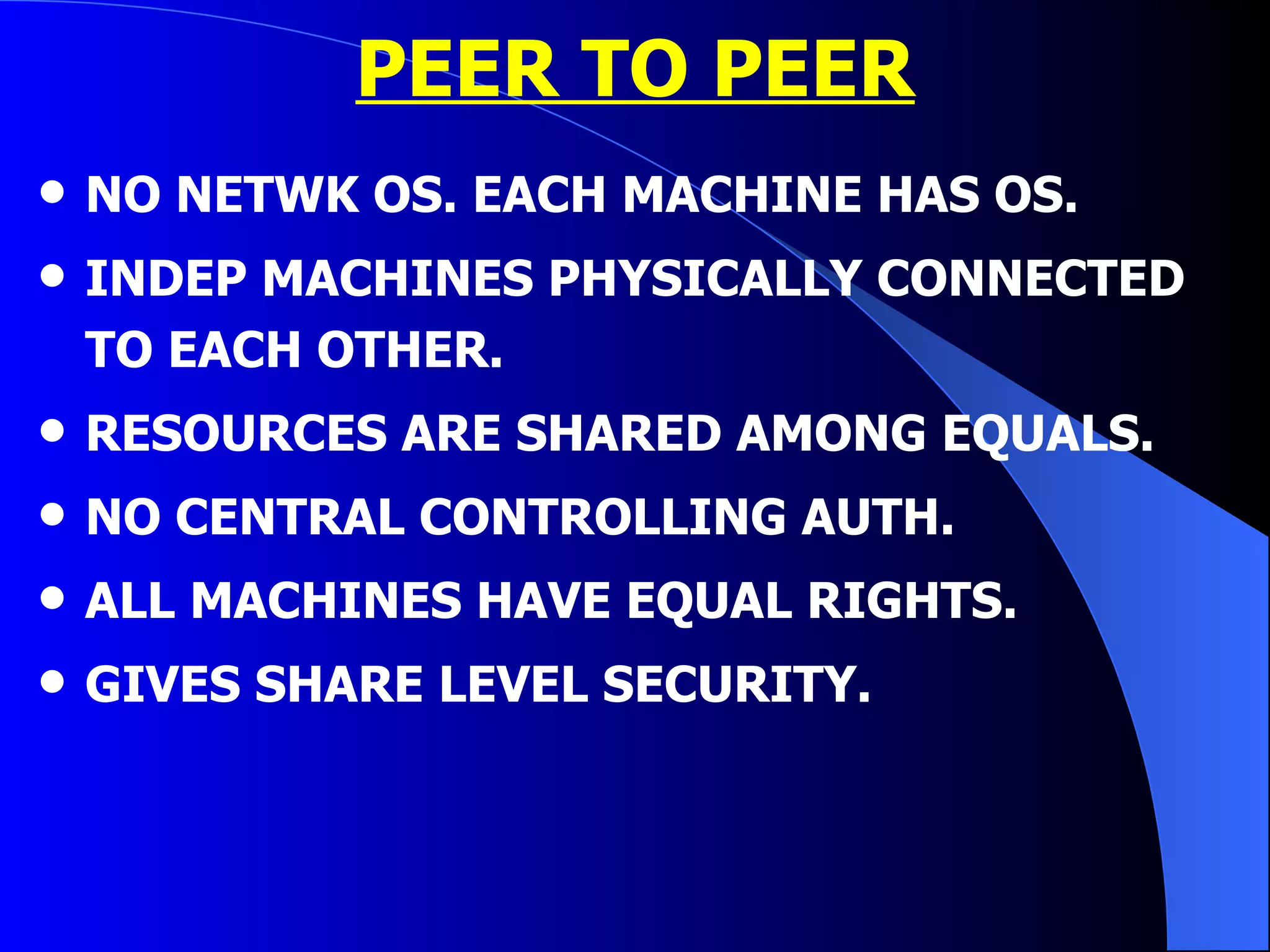PEER TO PEER NO NETWK OS. EACH MACHINE HAS OS. INDEP MACHINES PHYSICALLY CONNECTED TO EACH OTHER. RESOURCES ARE SHARED AMONG EQUALS. NO CENTRAL CONTROLLING AUTH. ALL MACHINES HAVE EQUAL RIGHTS. GIVES SHARE LEVEL SECURITY. 