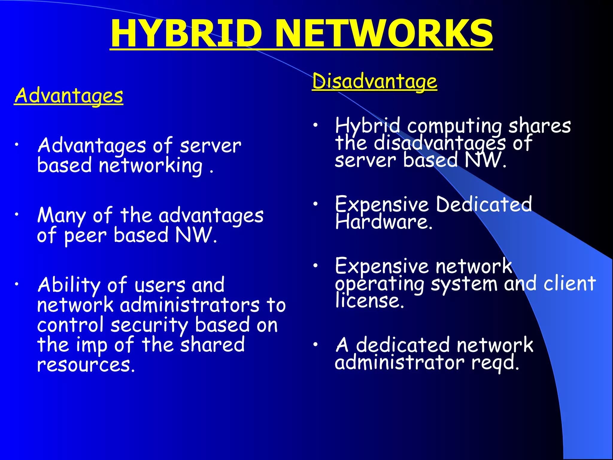 HYBRID NETWORKS   Advantages Advantages of server  based networking . Many of the advantages of peer based NW. Ability of users and network administrators to control security based on the imp of the shared resources. Disadvantage Hybrid computing shares the disadvantages of server based NW.  Expensive Dedicated Hardware. Expensive network operating system and client license. A dedicated network administrator reqd. 