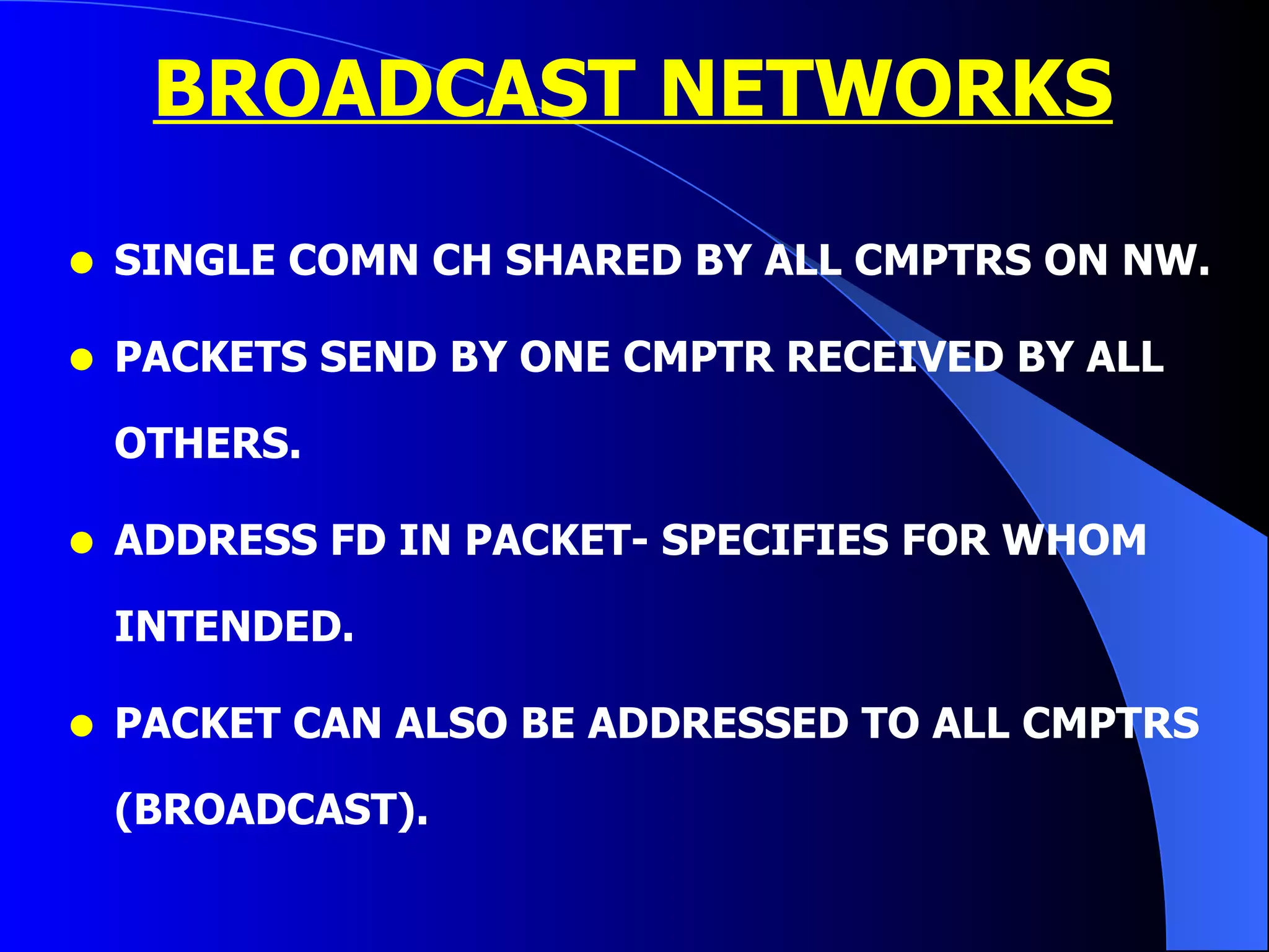 BROADCAST NETWORKS SINGLE COMN CH SHARED BY ALL CMPTRS ON NW. PACKETS SEND BY ONE CMPTR RECEIVED BY ALL OTHERS. ADDRESS FD IN PACKET- SPECIFIES FOR WHOM INTENDED. PACKET CAN ALSO BE ADDRESSED TO ALL CMPTRS (BROADCAST). 
