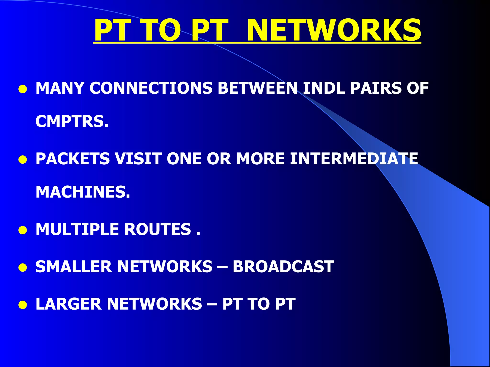 PT TO PT  NETWORKS MANY CONNECTIONS BETWEEN INDL PAIRS OF CMPTRS. PACKETS VISIT ONE OR MORE INTERMEDIATE MACHINES. MULTIPLE ROUTES . SMALLER NETWORKS – BROADCAST  LARGER NETWORKS – PT TO PT 