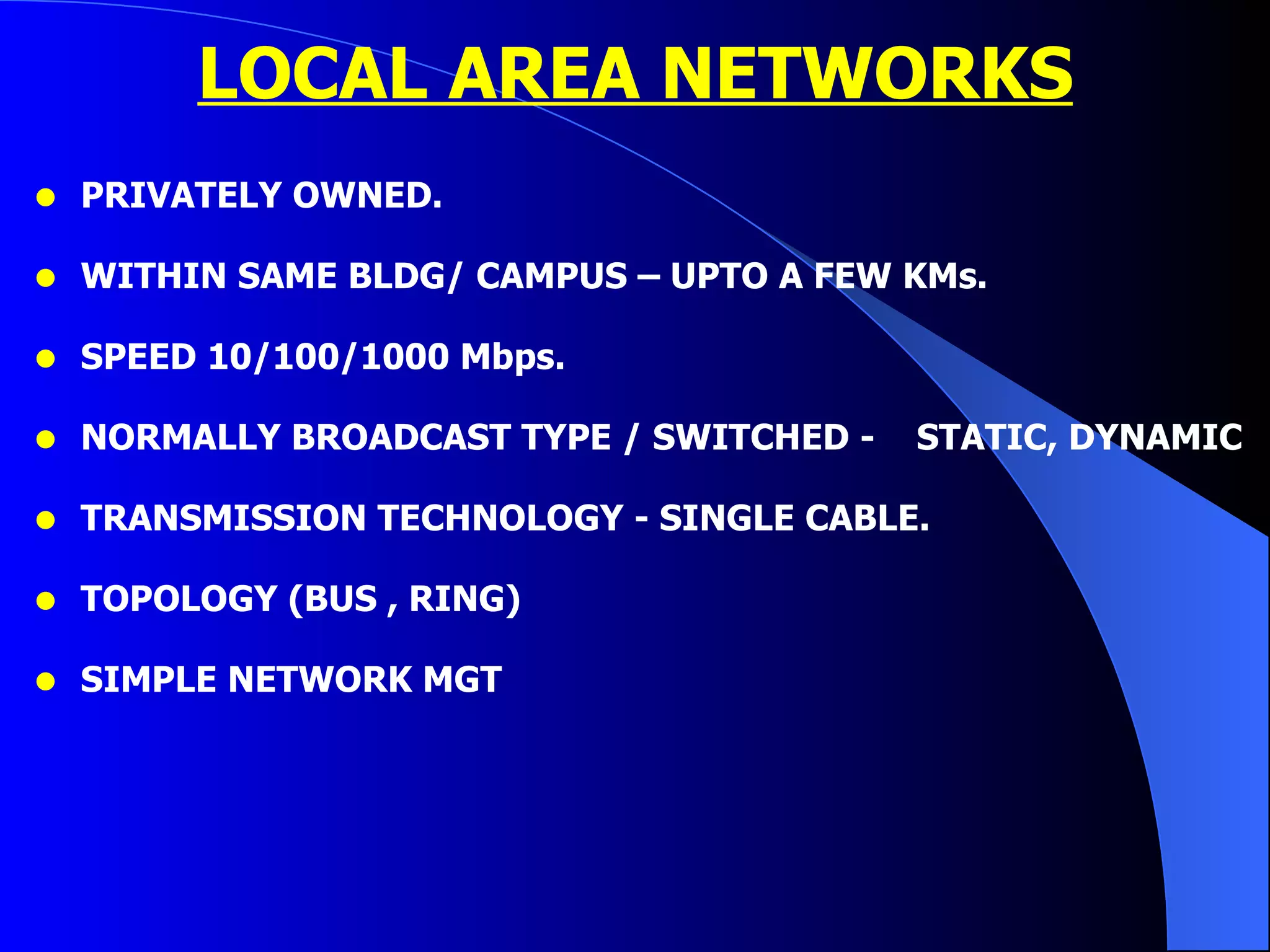 LOCAL AREA NETWORKS PRIVATELY OWNED. WITHIN SAME BLDG/ CAMPUS – UPTO A FEW KMs. SPEED 10/100/1000 Mbps. NORMALLY BROADCAST TYPE / SWITCHED -  STATIC, DYNAMIC TRANSMISSION TECHNOLOGY - SINGLE CABLE. TOPOLOGY (BUS , RING) SIMPLE NETWORK MGT 