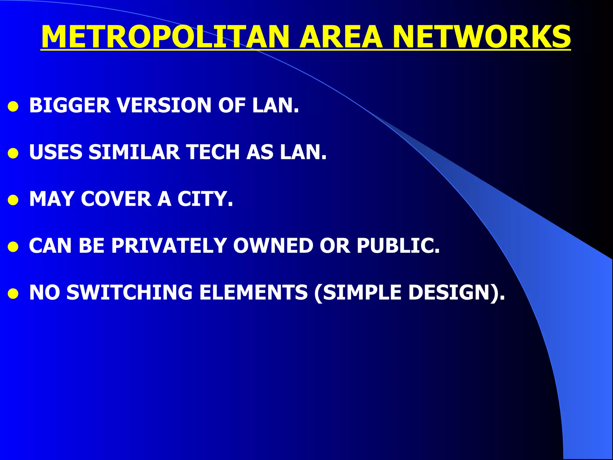 METROPOLITAN AREA NETWORKS BIGGER VERSION OF LAN. USES SIMILAR TECH AS LAN. MAY COVER A CITY. CAN BE PRIVATELY OWNED OR PUBLIC. NO SWITCHING ELEMENTS (SIMPLE DESIGN). 