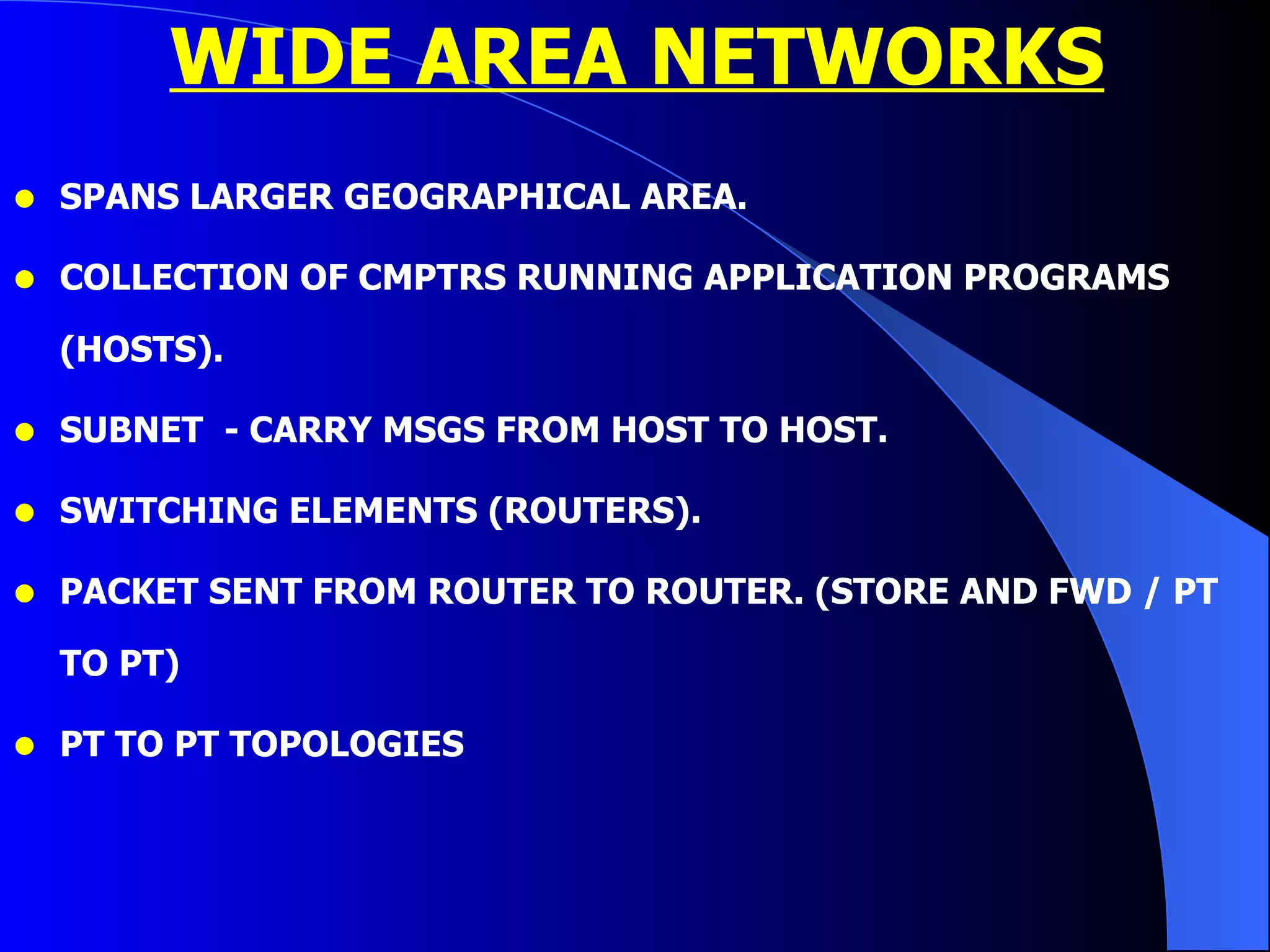WIDE AREA NETWORKS SPANS LARGER GEOGRAPHICAL AREA. COLLECTION OF CMPTRS RUNNING APPLICATION PROGRAMS  (HOSTS). SUBNET  - CARRY MSGS FROM HOST TO HOST. SWITCHING ELEMENTS (ROUTERS). PACKET SENT FROM ROUTER TO ROUTER. (STORE AND FWD / PT TO PT) PT TO PT TOPOLOGIES 