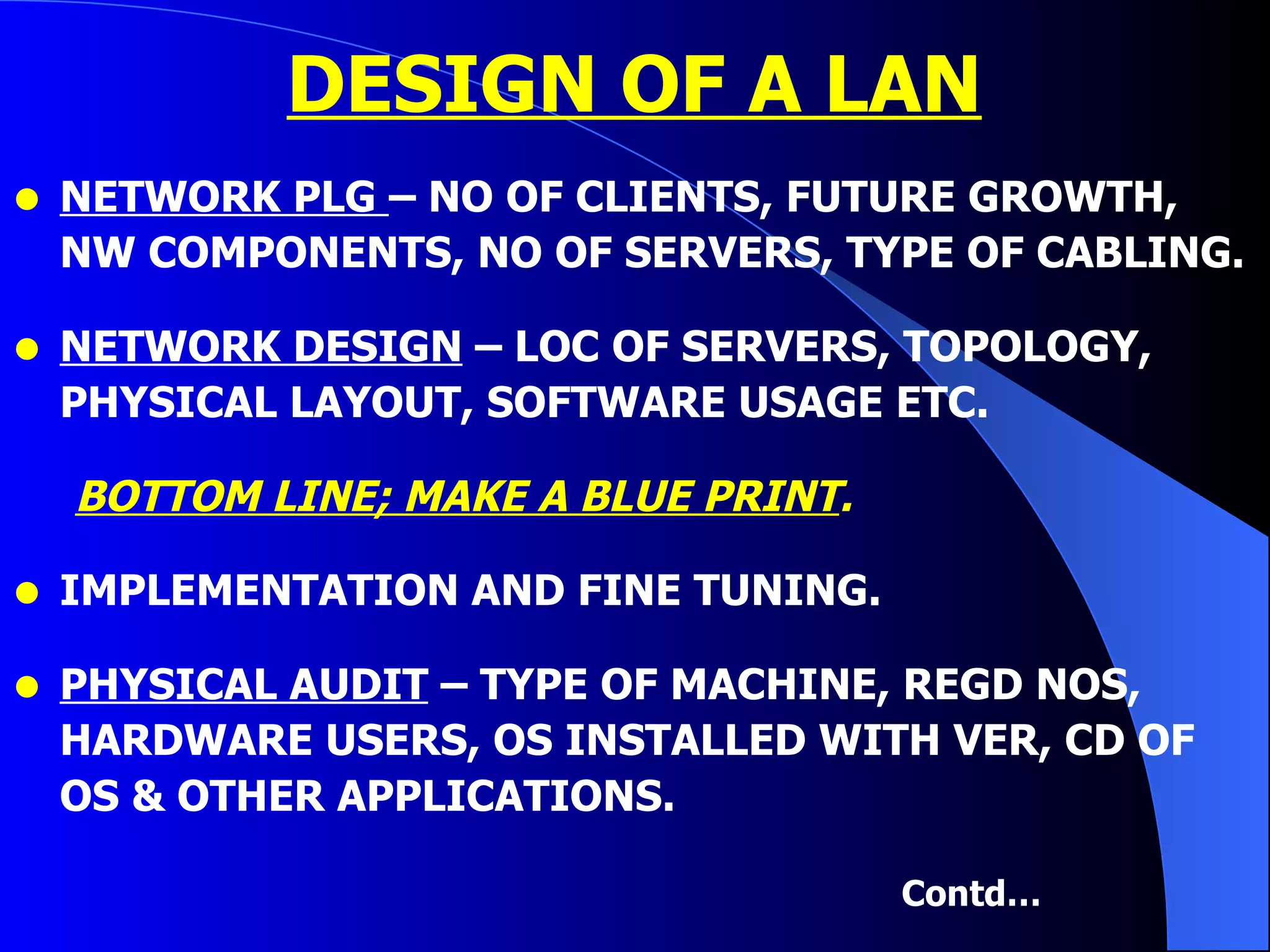 DESIGN OF A LAN NETWORK PLG  – NO OF CLIENTS, FUTURE GROWTH, NW COMPONENTS, NO OF SERVERS, TYPE OF CABLING. NETWORK DESIGN  – LOC OF SERVERS, TOPOLOGY, PHYSICAL LAYOUT, SOFTWARE USAGE ETC.  BOTTOM LINE; MAKE A BLUE PRINT . IMPLEMENTATION AND FINE TUNING. PHYSICAL AUDIT  – TYPE OF MACHINE, REGD NOS, HARDWARE USERS, OS INSTALLED WITH VER, CD OF OS & OTHER APPLICATIONS. Contd… 