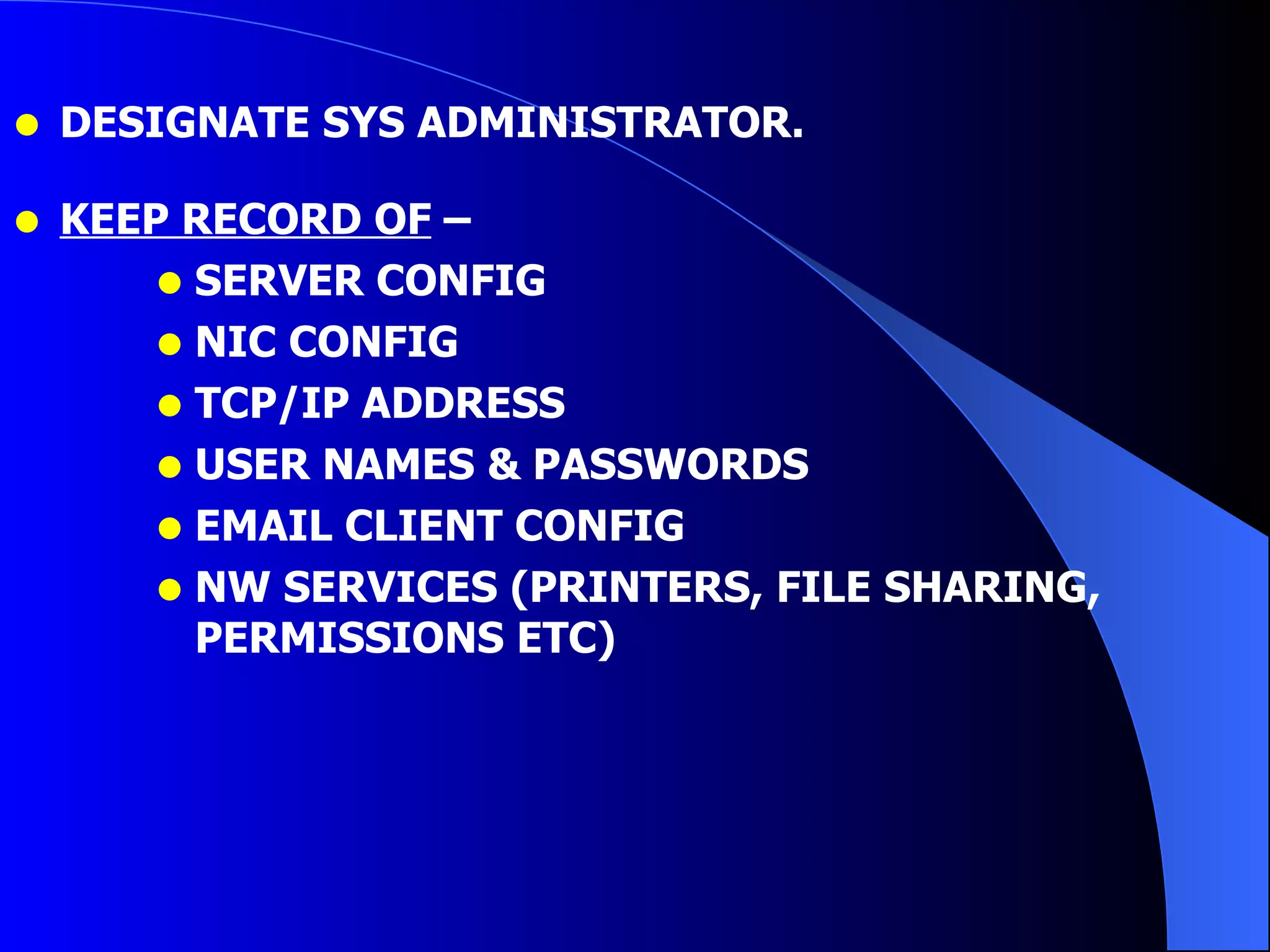 DESIGNATE SYS ADMINISTRATOR. KEEP RECORD OF  –  SERVER CONFIG NIC CONFIG TCP/IP ADDRESS USER NAMES & PASSWORDS EMAIL CLIENT CONFIG NW SERVICES (PRINTERS, FILE SHARING, PERMISSIONS ETC) 