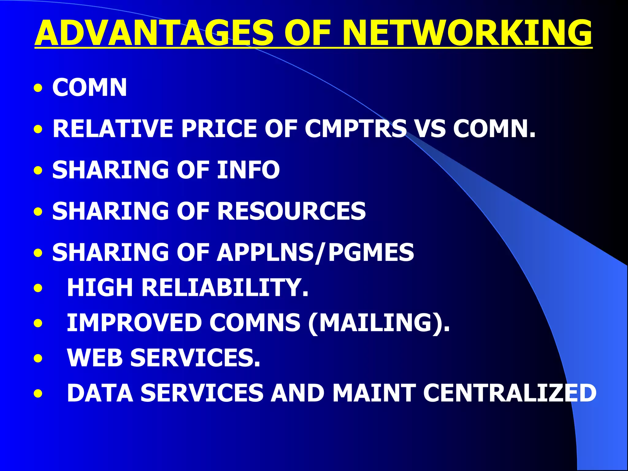 ADVANTAGES OF NETWORKING COMN  RELATIVE PRICE OF CMPTRS VS COMN. SHARING OF INFO SHARING OF RESOURCES SHARING OF APPLNS/PGMES HIGH RELIABILITY. IMPROVED COMNS (MAILING). WEB SERVICES. DATA SERVICES AND MAINT CENTRALIZED 