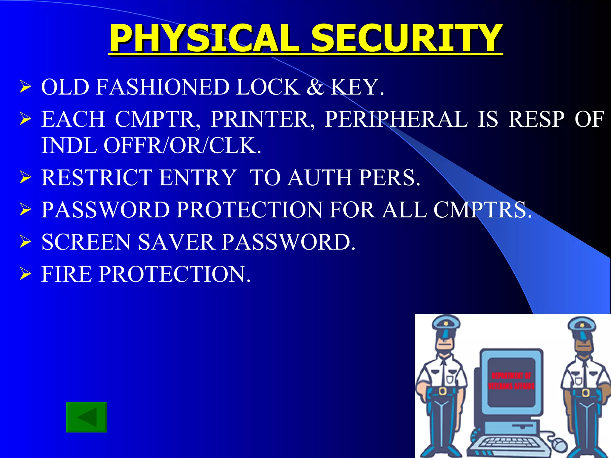 PHYSICAL SECURITY OLD FASHIONED LOCK & KEY. EACH CMPTR, PRINTER, PERIPHERAL IS RESP OF INDL OFFR/OR/CLK. RESTRICT ENTRY  TO AUTH PERS. PASSWORD PROTECTION FOR ALL CMPTRS. SCREEN SAVER PASSWORD. FIRE PROTECTION. 
