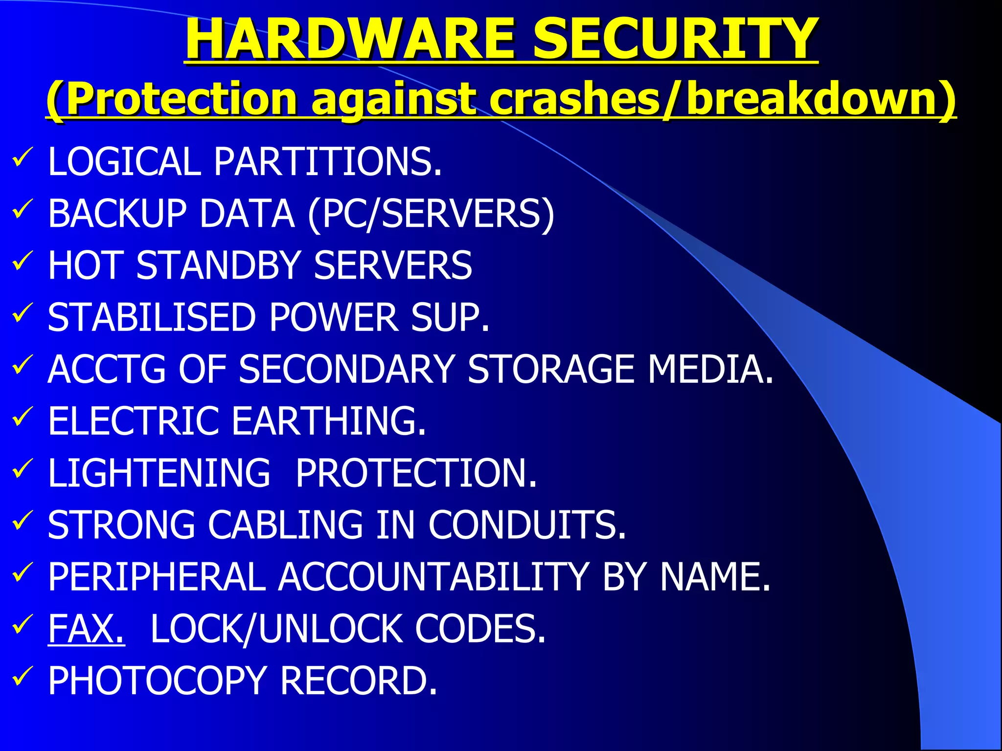 HARDWARE SECURITY (Protection against crashes/breakdown) LOGICAL PARTITIONS. BACKUP DATA (PC/SERVERS) HOT STANDBY SERVERS STABILISED POWER SUP. ACCTG OF SECONDARY STORAGE MEDIA. ELECTRIC EARTHING. LIGHTENING  PROTECTION. STRONG CABLING IN CONDUITS. PERIPHERAL ACCOUNTABILITY BY NAME. FAX.   LOCK/UNLOCK CODES. PHOTOCOPY RECORD.  
