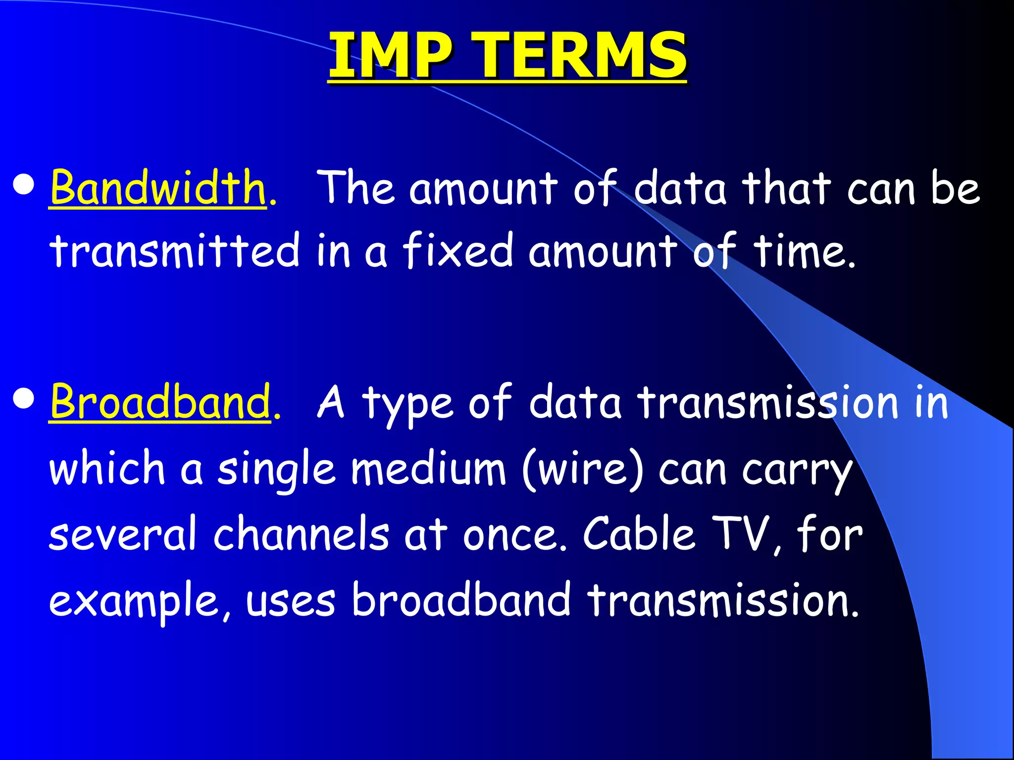 IMP TERMS Bandwidth . The amount of data that can be transmitted in a fixed amount of time.  Broadband . A type of data transmission in which a single medium (wire) can carry several channels at once. Cable TV, for example, uses broadband transmission.  