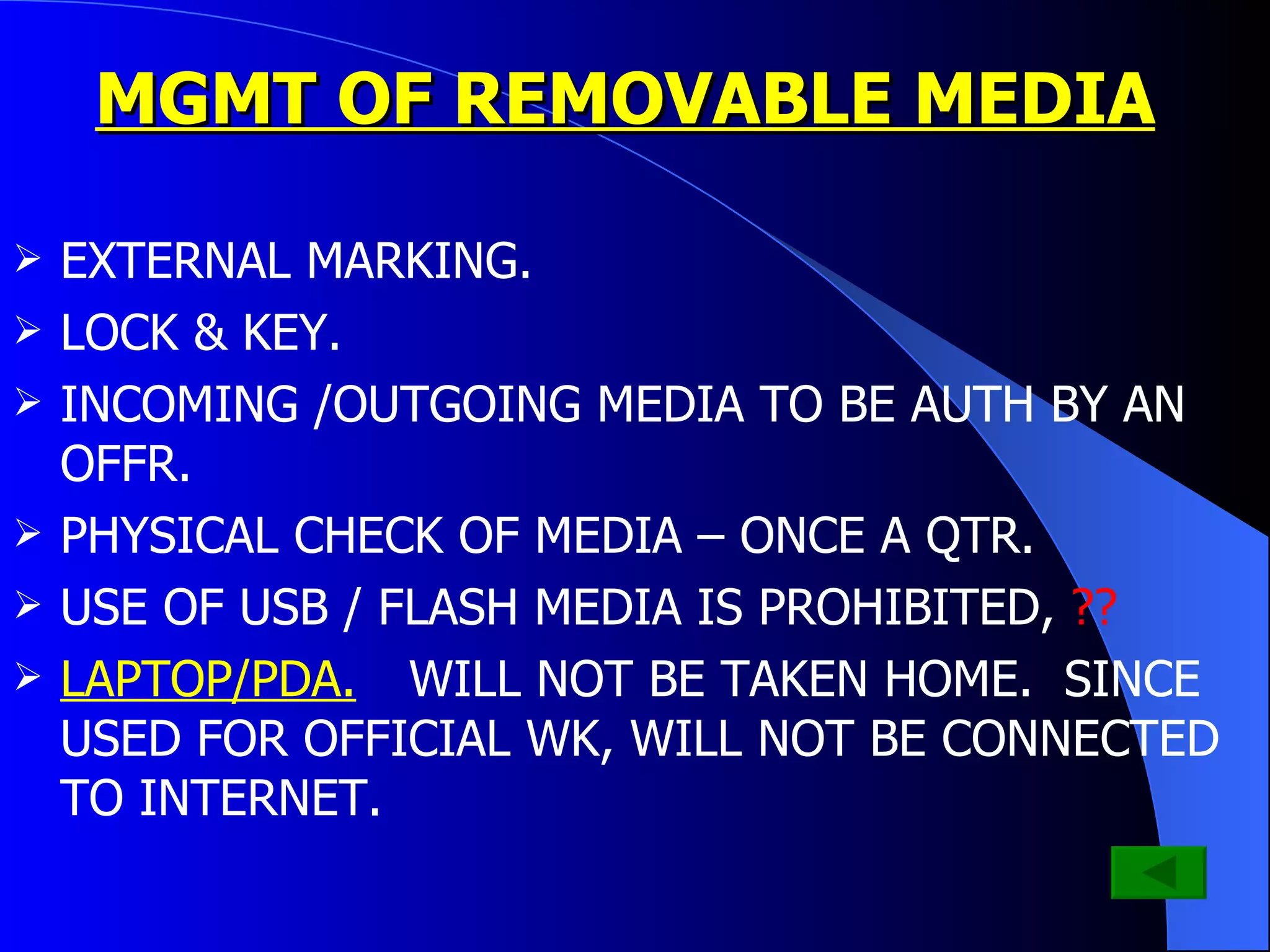 MGMT OF REMOVABLE MEDIA EXTERNAL MARKING. LOCK & KEY. INCOMING /OUTGOING MEDIA TO BE AUTH BY AN OFFR. PHYSICAL CHECK OF MEDIA – ONCE A QTR. USE OF USB / FLASH MEDIA IS PROHIBITED,  ?? LAPTOP/PDA.  WILL NOT BE TAKEN HOME.  SINCE USED FOR OFFICIAL WK, WILL NOT BE CONNECTED TO INTERNET. 