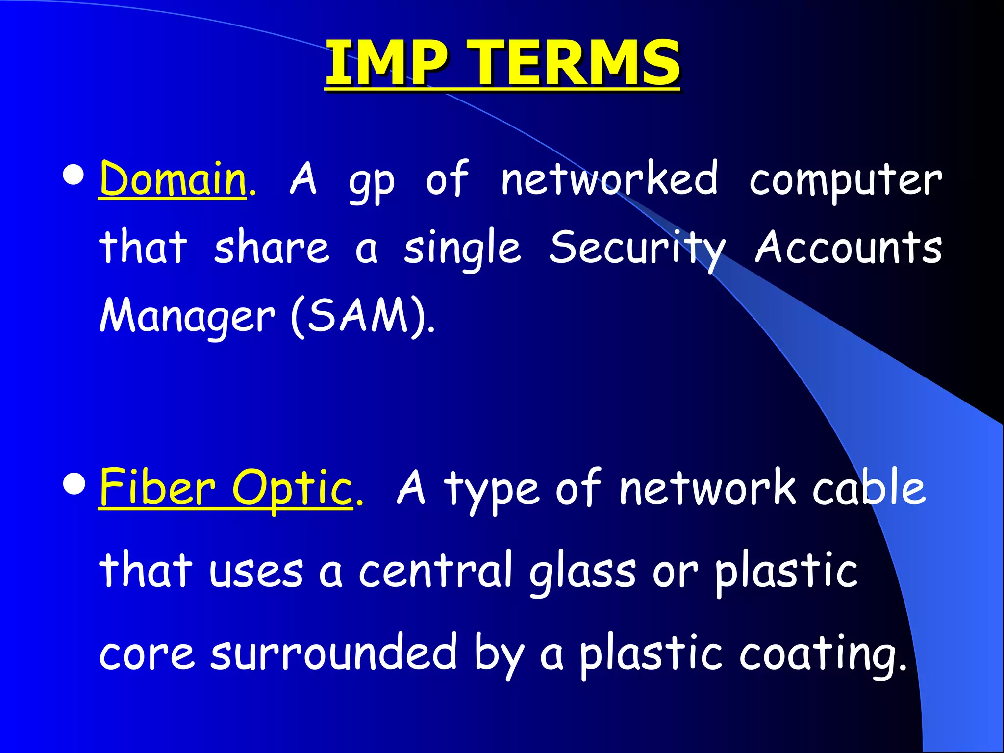 IMP TERMS Domain .  A gp of networked computer that share a single Security Accounts Manager (SAM).  Fiber Optic .   A type of network cable that uses a central glass or plastic core surrounded by a plastic coating.  