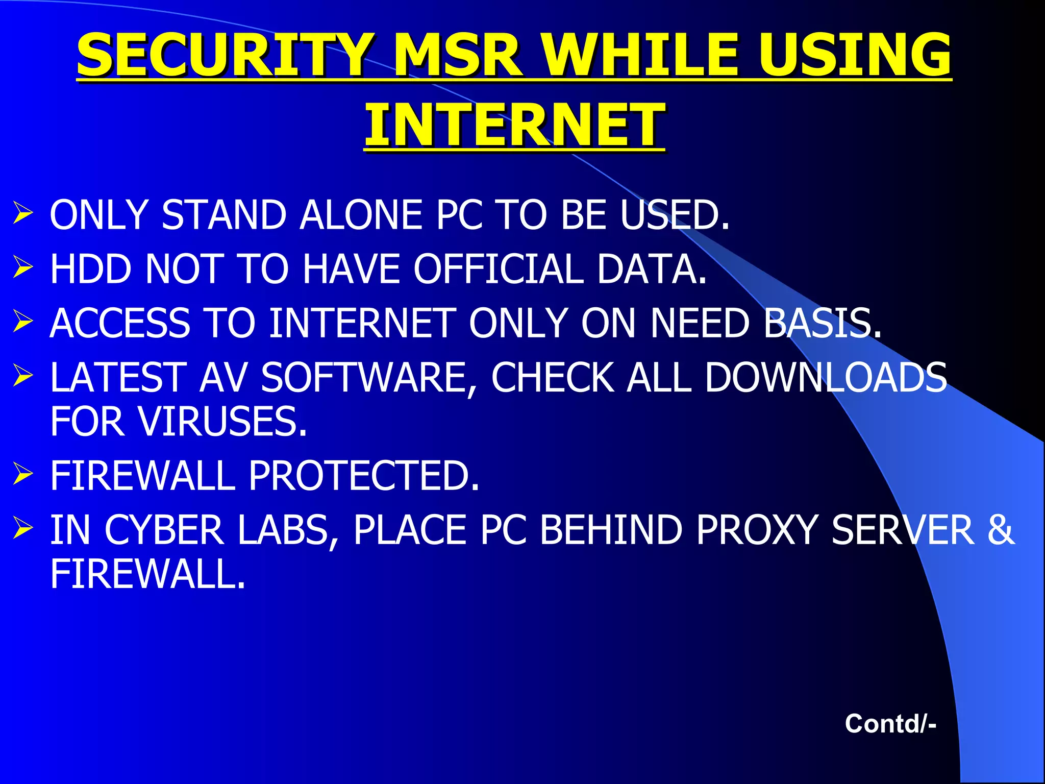 SECURITY MSR WHILE USING INTERNET ONLY STAND ALONE PC TO BE USED. HDD NOT TO HAVE OFFICIAL DATA. ACCESS TO INTERNET ONLY ON NEED BASIS. LATEST AV SOFTWARE, CHECK ALL DOWNLOADS FOR VIRUSES. FIREWALL PROTECTED. IN CYBER LABS, PLACE PC BEHIND PROXY SERVER & FIREWALL. Contd/- 