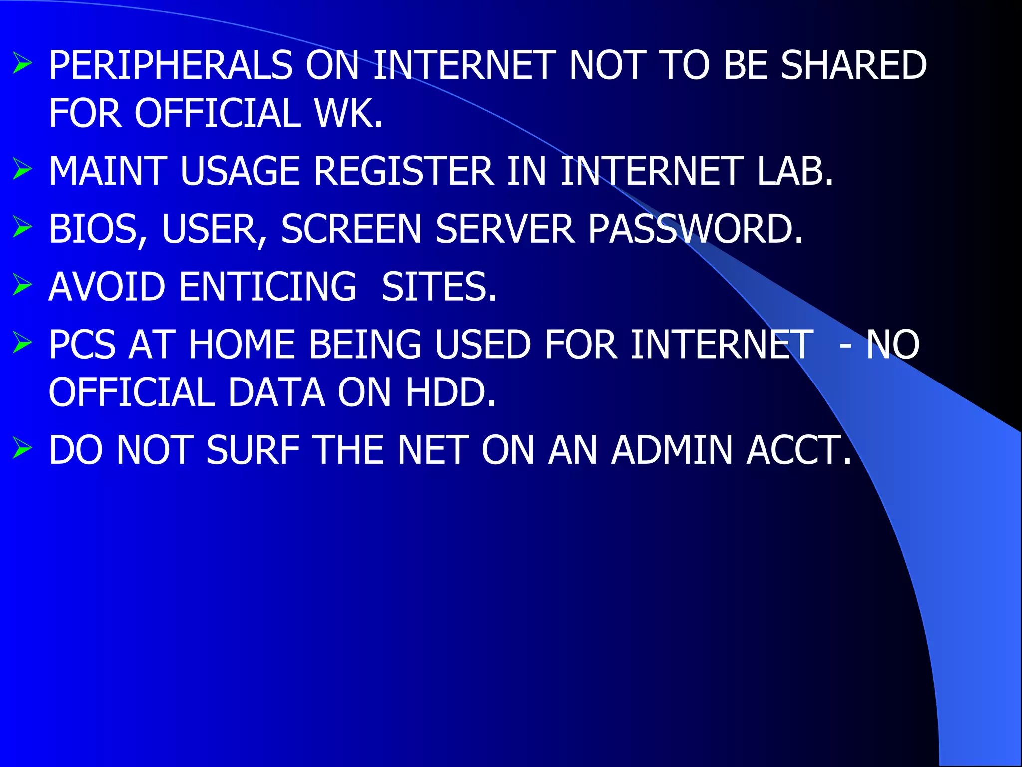 PERIPHERALS ON INTERNET NOT TO BE SHARED FOR OFFICIAL WK. MAINT USAGE REGISTER IN INTERNET LAB. BIOS, USER, SCREEN SERVER PASSWORD. AVOID ENTICING  SITES. PCS AT HOME BEING USED FOR INTERNET  - NO OFFICIAL DATA ON HDD. DO NOT SURF THE NET ON AN ADMIN ACCT. 