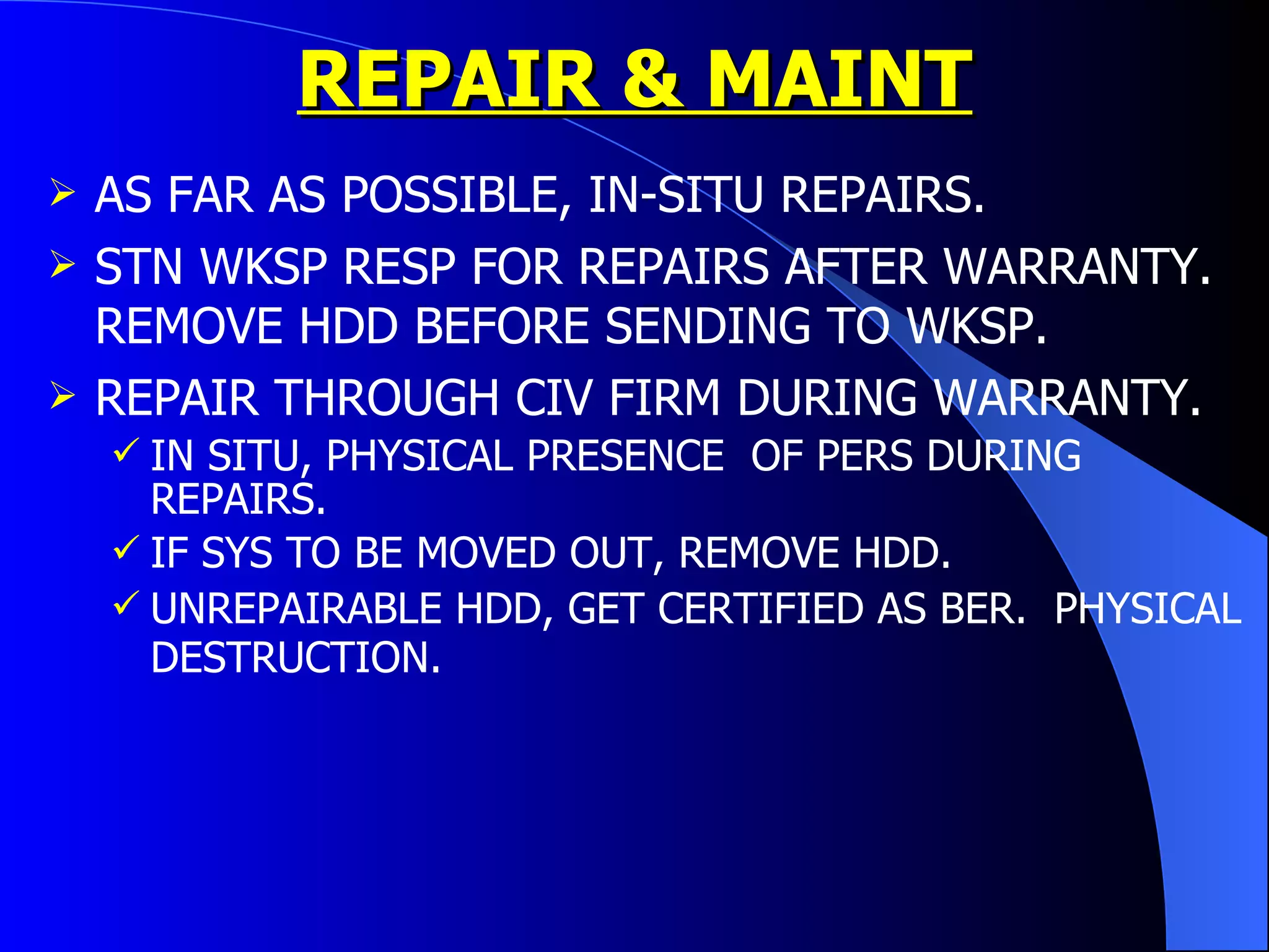 REPAIR & MAINT AS FAR AS POSSIBLE, IN-SITU REPAIRS. STN WKSP RESP FOR REPAIRS AFTER WARRANTY. REMOVE HDD BEFORE SENDING TO WKSP. REPAIR THROUGH CIV FIRM DURING WARRANTY. IN SITU, PHYSICAL PRESENCE  OF PERS DURING REPAIRS. IF SYS TO BE MOVED OUT, REMOVE HDD. UNREPAIRABLE HDD, GET CERTIFIED AS BER.  PHYSICAL DESTRUCTION.   