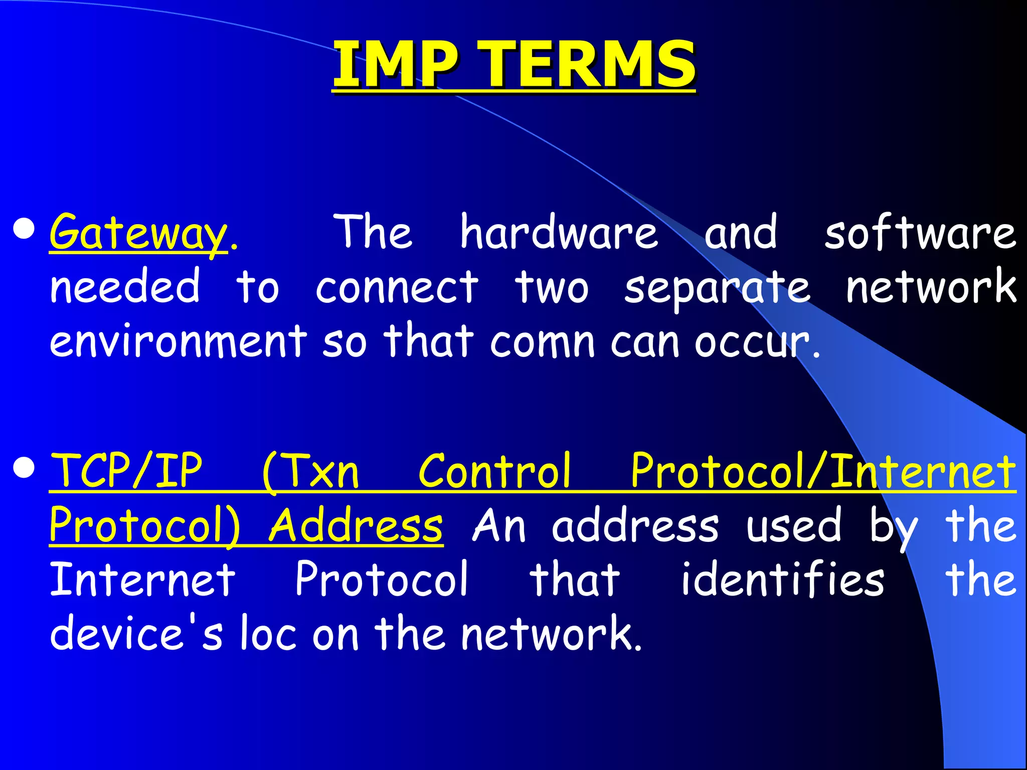 Gateway .   The hardware and software needed to connect two separate network environment so that comn can occur. TCP/IP (Txn Control Protocol/Internet Protocol) Address  An address used by the Internet Protocol that identifies the device's loc on the network. IMP TERMS 