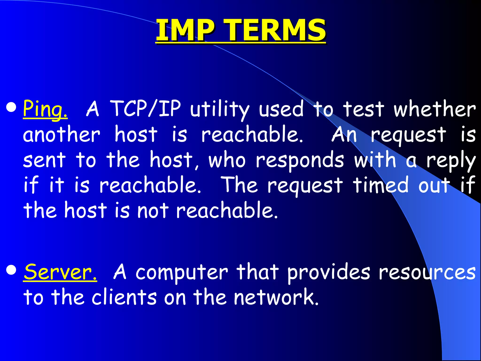 Ping.   A TCP/IP utility used to test whether another host is reachable.  An request is sent to the host, who responds with a reply if it is reachable.  The request timed out if the host is not reachable.  Server.   A computer that provides resources to the clients on the network.  IMP TERMS 