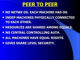 PEER TO PEER NO NETWK OS. EACH MACHINE HAS OS. INDEP MACHINES PHYSICALLY CONNECTED TO EACH OTHER. RESOURCES ARE SHARED AMONG EQUALS. NO CENTRAL CONTROLLING AUTH. ALL MACHINES HAVE EQUAL RIGHTS. GIVES SHARE LEVEL SECURITY. 