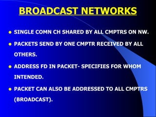 BROADCAST NETWORKS SINGLE COMN CH SHARED BY ALL CMPTRS ON NW. PACKETS SEND BY ONE CMPTR RECEIVED BY ALL OTHERS. ADDRESS FD IN PACKET- SPECIFIES FOR WHOM INTENDED. PACKET CAN ALSO BE ADDRESSED TO ALL CMPTRS (BROADCAST). 