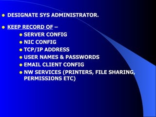 DESIGNATE SYS ADMINISTRATOR. KEEP RECORD OF  –  SERVER CONFIG NIC CONFIG TCP/IP ADDRESS USER NAMES & PASSWORDS EMAIL CLIENT CONFIG NW SERVICES (PRINTERS, FILE SHARING, PERMISSIONS ETC) 