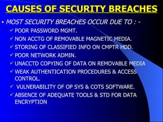 MOST SECURITY BREACHES OCCUR DUE TO : - POOR PASSWORD MGMT. NON ACCTG OF REMOVABLE MAGNETIC MEDIA. STORING OF CLASSIFIED INFO ON CMPTR HDD. POOR NETWORK ADMIN. UNACCTD COPYING OF DATA ON REMOVABLE MEDIA WEAK AUTHENTICATION PROCEDURES & ACCESS CONTROL. VULNERABILITY OF OP SYS & COTS SOFTWARE.  ABSENCE OF ADEQUATE TOOLS & STD FOR DATA ENCRYPTION CAUSES OF SECURITY BREACHES 
