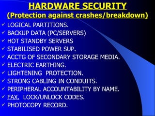HARDWARE SECURITY (Protection against crashes/breakdown) LOGICAL PARTITIONS. BACKUP DATA (PC/SERVERS) HOT STANDBY SERVERS STABILISED POWER SUP. ACCTG OF SECONDARY STORAGE MEDIA. ELECTRIC EARTHING. LIGHTENING  PROTECTION. STRONG CABLING IN CONDUITS. PERIPHERAL ACCOUNTABILITY BY NAME. FAX.   LOCK/UNLOCK CODES. PHOTOCOPY RECORD.  