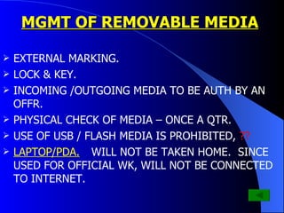 MGMT OF REMOVABLE MEDIA EXTERNAL MARKING. LOCK & KEY. INCOMING /OUTGOING MEDIA TO BE AUTH BY AN OFFR. PHYSICAL CHECK OF MEDIA – ONCE A QTR. USE OF USB / FLASH MEDIA IS PROHIBITED,  ?? LAPTOP/PDA.  WILL NOT BE TAKEN HOME.  SINCE USED FOR OFFICIAL WK, WILL NOT BE CONNECTED TO INTERNET. 