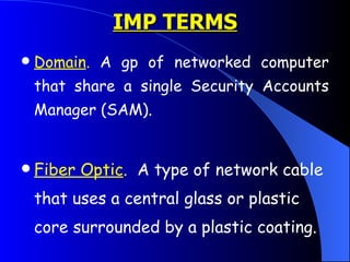 IMP TERMS Domain .  A gp of networked computer that share a single Security Accounts Manager (SAM).  Fiber Optic .   A type of network cable that uses a central glass or plastic core surrounded by a plastic coating.  