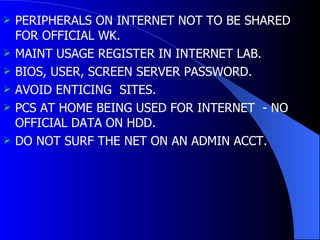 PERIPHERALS ON INTERNET NOT TO BE SHARED FOR OFFICIAL WK. MAINT USAGE REGISTER IN INTERNET LAB. BIOS, USER, SCREEN SERVER PASSWORD. AVOID ENTICING  SITES. PCS AT HOME BEING USED FOR INTERNET  - NO OFFICIAL DATA ON HDD. DO NOT SURF THE NET ON AN ADMIN ACCT. 